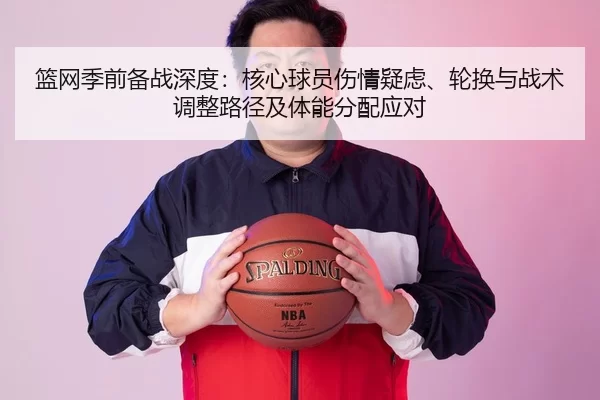 篮网季前备战深度：核心球员伤情疑虑、轮换与战术调整路径及体能分配应对